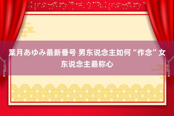 葉月あゆみ最新番号 男东说念主如何“作念”女东说念主最称心