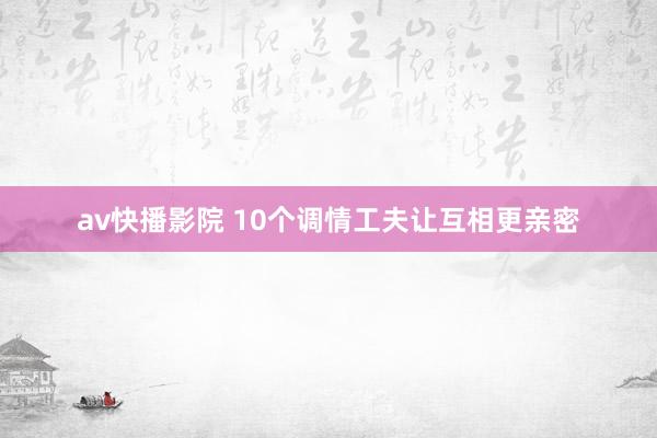 av快播影院 10个调情工夫让互相更亲密