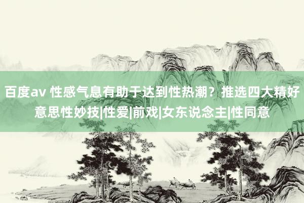 百度av 性感气息有助于达到性热潮？推选四大精好意思性妙技|性爱|前戏|女东说念主|性同意