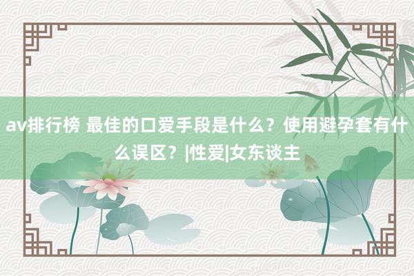 av排行榜 最佳的口爱手段是什么？使用避孕套有什么误区？|性爱|女东谈主