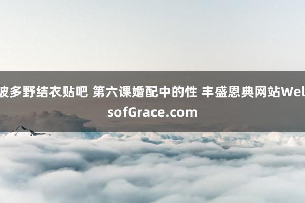 波多野结衣贴吧 第六课　婚配中的性 丰盛恩典网站WellsofGrace.com