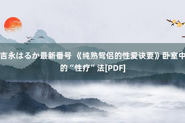 吉永はるか最新番号 《纯熟鸳侣的性爱诀要》卧室中的“性疗”法[PDF]