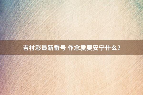 吉村彩最新番号 作念爱要安宁什么？