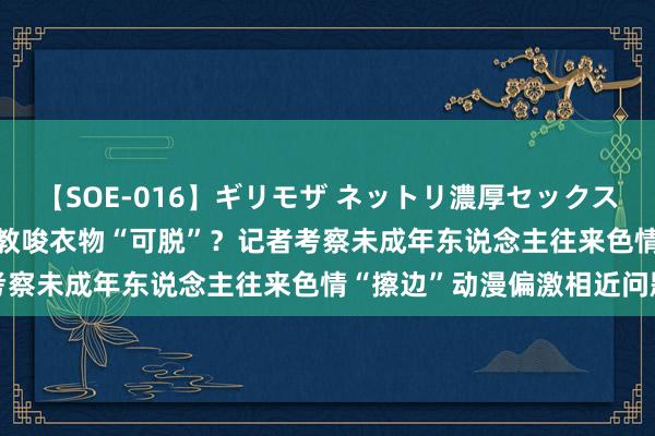 【SOE-016】ギリモザ ネットリ濃厚セックス Ami 网店卖性感手办竟教唆衣物“可脱”？记者考察未成年东说念主往来色情“擦边”动漫偏激相近问题