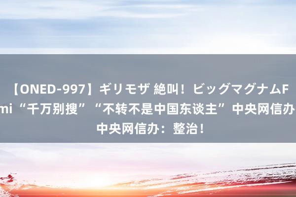 【ONED-997】ギリモザ 絶叫！ビッグマグナムFUCK Ami “千万别搜” “不转不是中国东谈主” 中央网信办：整治！