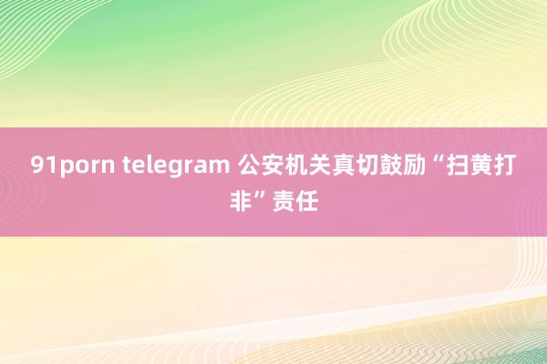 91porn telegram 公安机关真切鼓励“扫黄打非”责任