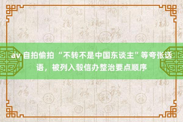 av 自拍偷拍 “不转不是中国东谈主”等夸张话语，被列入彀信办整治要点顺序