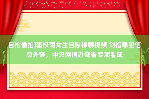 自拍偷拍]藝校兩女生自慰裸聊視頻 剑指罪犯信息外链，中央网信办部署专项看成