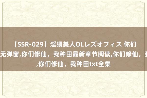 【SSR-029】淫猥美人OLレズオフィス 你们修仙，我种田无弹窗，你们修仙，我种田最新章节阅读，你们修仙，我种田txt全集