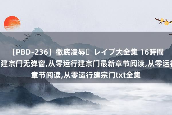 【PBD-236】徹底凌辱・レイプ大全集 16時間 第2集 从零运行建宗门无弹窗，从零运行建宗门最新章节阅读，从零运行建宗门txt全集