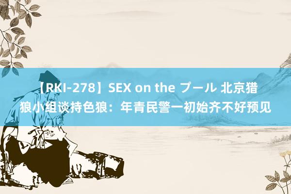 【RKI-278】SEX on the プール 北京猎狼小组谈持色狼：年青民警一初始齐不好预见