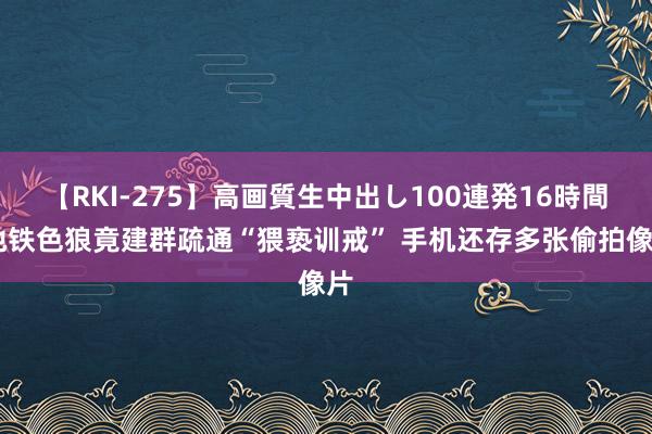 【RKI-275】高画質生中出し100連発16時間 地铁色狼竟建群疏通“猥亵训戒” 手机还存多张偷拍像片