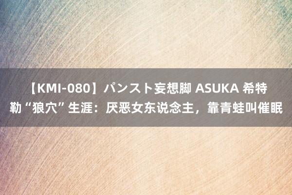 【KMI-080】パンスト妄想脚 ASUKA 希特勒“狼穴”生涯：厌恶女东说念主，靠青蛙叫催眠