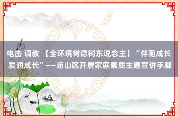 电击 调教 【全环境树德树东说念主】“伴随成长 爱润成长”——崂山区开展家庭素质主题宣讲手脚