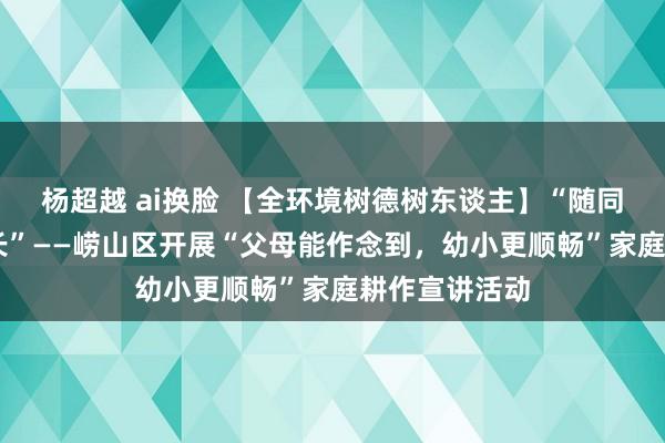 杨超越 ai换脸 【全环境树德树东谈主】“随同成长 爱润成长”——崂山区开展“父母能作念到，幼小更顺畅”家庭耕作宣讲活动