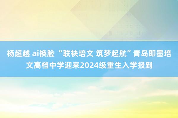 杨超越 ai换脸 “联袂培文 筑梦起航”青岛即墨培文高档中学迎来2024级重生入学报到