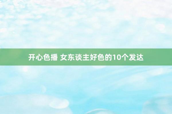 开心色播 女东谈主好色的10个发达