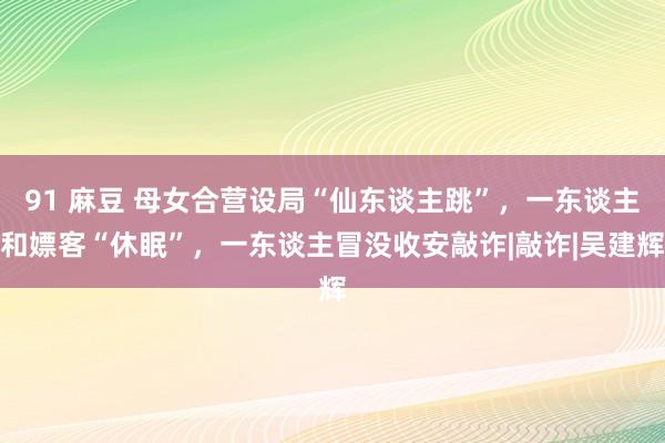 91 麻豆 母女合营设局“仙东谈主跳”，一东谈主和嫖客“休眠”，一东谈主冒没收安敲诈|敲诈|吴建辉