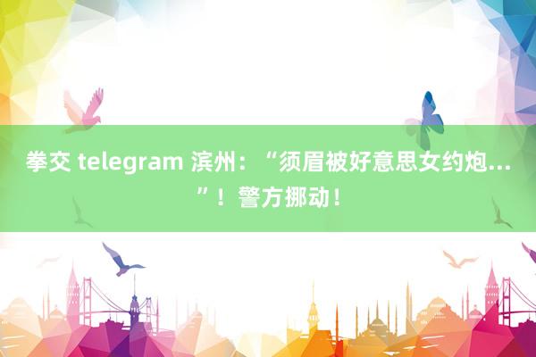 拳交 telegram 滨州：“须眉被好意思女约炮...”！警方挪动！