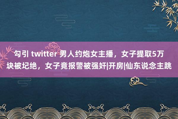 勾引 twitter 男人约炮女主播，女子提取5万块被圮绝，女子竟报警被强奸|开房|仙东说念主跳