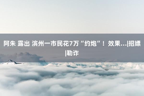 阿朱 露出 滨州一市民花7万“约炮”！效果...|招嫖|勒诈