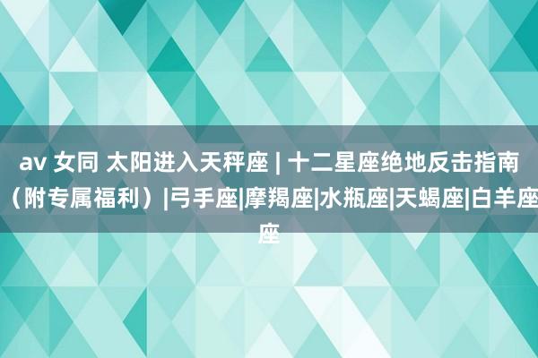 av 女同 太阳进入天秤座 | 十二星座绝地反击指南（附专属福利）|弓手座|摩羯座|水瓶座|天蝎座|白羊座