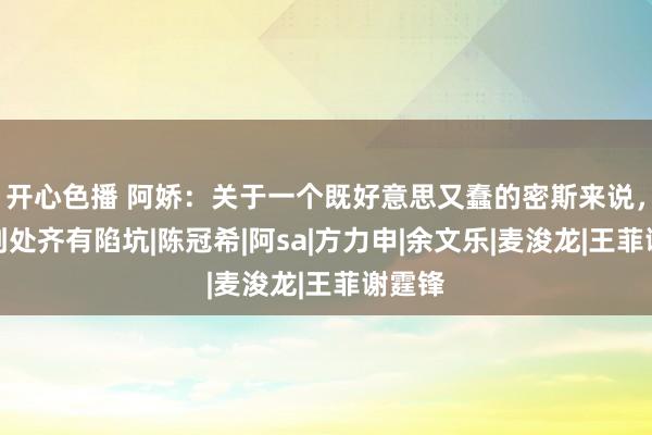 开心色播 阿娇：关于一个既好意思又蠢的密斯来说，糊口到处齐有陷坑|陈冠希|阿sa|方力申|余文乐|麦浚龙|王菲谢霆锋