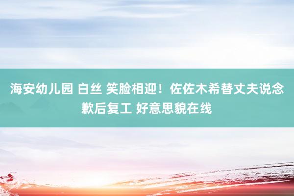 海安幼儿园 白丝 笑脸相迎！佐佐木希替丈夫说念歉后复工 好意思貌在线