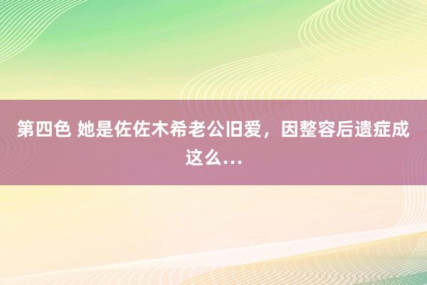 第四色 她是佐佐木希老公旧爱，因整容后遗症成这么…