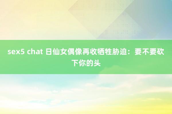 sex5 chat 日仙女偶像再收牺牲胁迫：要不要砍下你的头