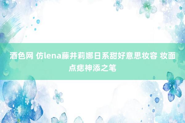 酒色网 仿lena藤井莉娜日系甜好意思妆容 妆面点痣神添之笔