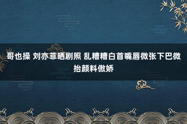 哥也操 刘亦菲晒剧照 乱糟糟白首嘴唇微张下巴微抬颜料傲娇