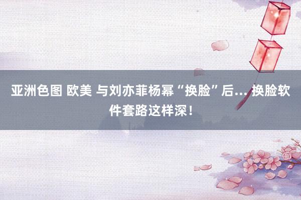 亚洲色图 欧美 与刘亦菲杨幂“换脸”后... 换脸软件套路这样深！