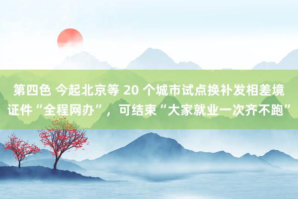 第四色 今起北京等 20 个城市试点换补发相差境证件“全程网办”，可结束“大家就业一次齐不跑”