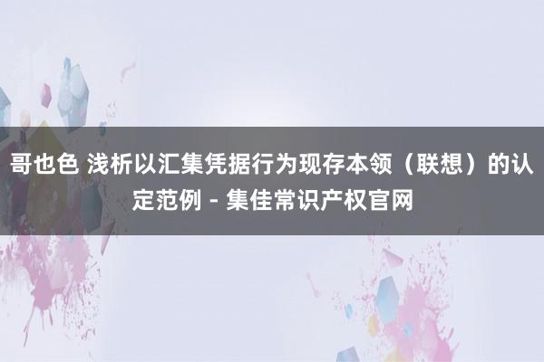 哥也色 浅析以汇集凭据行为现存本领（联想）的认定范例 - 集佳常识产权官网