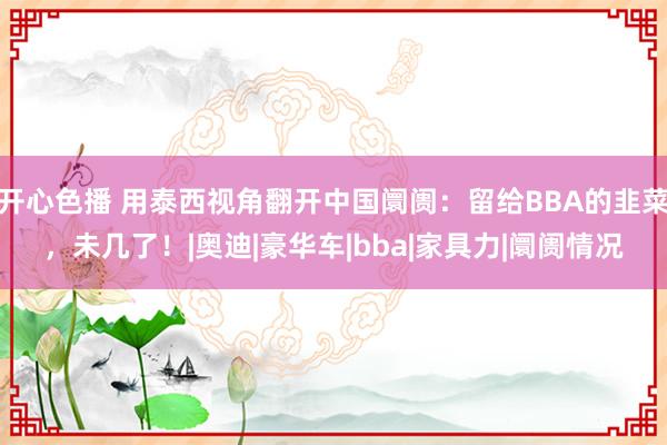 开心色播 用泰西视角翻开中国阛阓：留给BBA的韭菜，未几了！|奥迪|豪华车|bba|家具力|阛阓情况