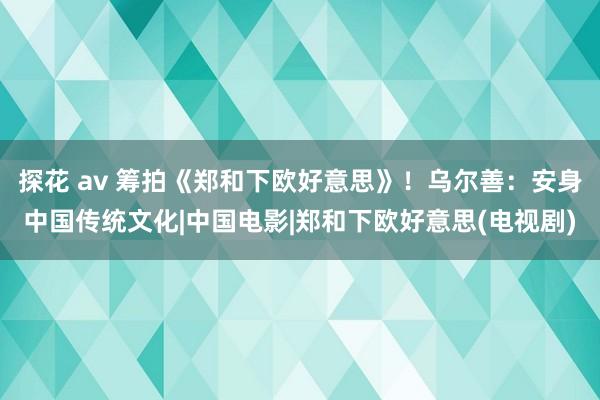 探花 av 筹拍《郑和下欧好意思》！乌尔善：安身中国传统文化|中国电影|郑和下欧好意思(电视剧)