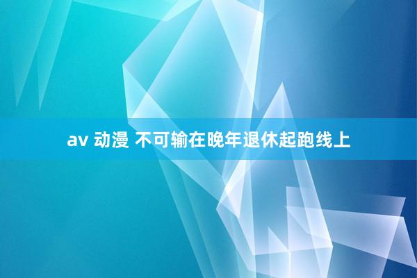 av 动漫 不可输在晚年退休起跑线上