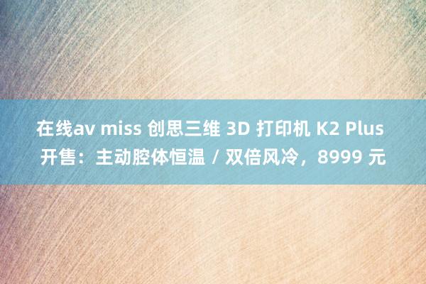 在线av miss 创思三维 3D 打印机 K2 Plus 开售：主动腔体恒温 / 双倍风冷，8999 元