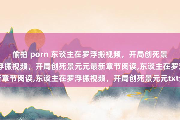 偷拍 porn 东谈主在罗浮搬视频，开局创死景元元无弹窗，东谈主在罗浮搬视频，开局创死景元元最新章节阅读，东谈主在罗浮搬视频，开局创死景元元txt全集