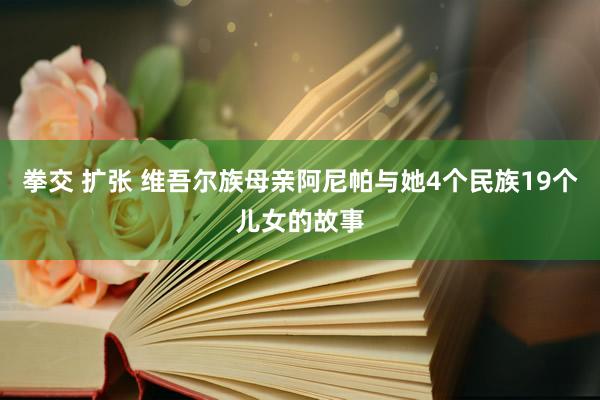 拳交 扩张 维吾尔族母亲阿尼帕与她4个民族19个儿女的故事