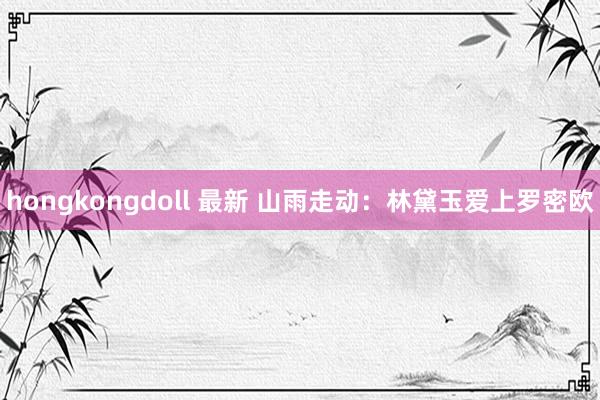 hongkongdoll 最新 山雨走动：林黛玉爱上罗密欧