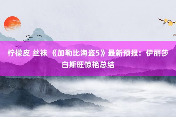 柠檬皮 丝袜 《加勒比海盗5》最新预报：伊丽莎白斯旺惊艳总结