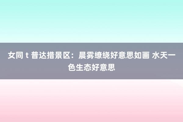 女同 t 普达措景区：晨雾缭绕好意思如画 水天一色生态好意思