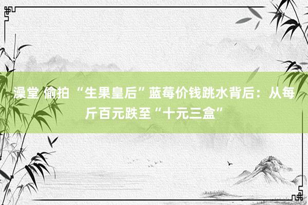 澡堂 偷拍 “生果皇后”蓝莓价钱跳水背后：从每斤百元跌至“十元三盒”