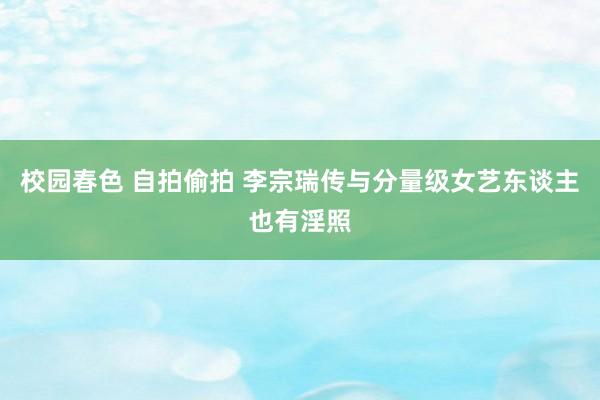 校园春色 自拍偷拍 李宗瑞传与分量级女艺东谈主也有淫照