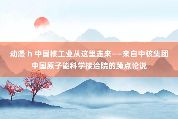 动漫 h 中国核工业从这里走来——来自中核集团中国原子能科学接洽院的蹲点论说