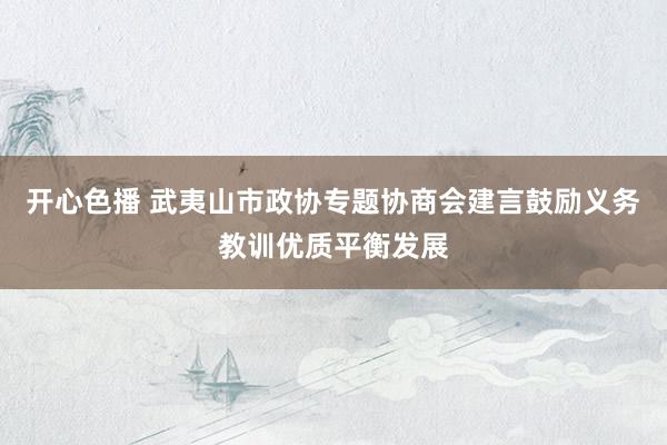 开心色播 武夷山市政协专题协商会建言鼓励义务教训优质平衡发展