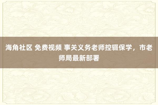 海角社区 免费视频 事关义务老师控辍保学，市老师局最新部署