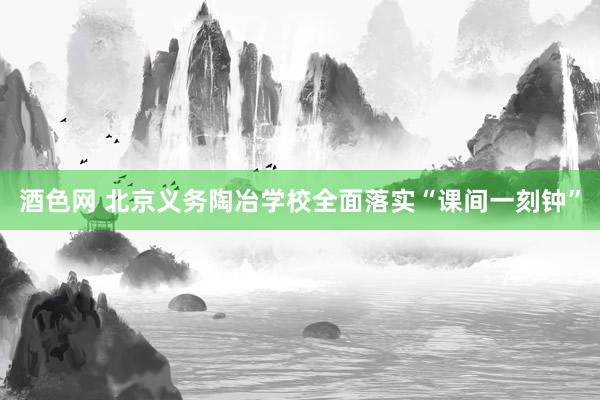 酒色网 北京义务陶冶学校全面落实“课间一刻钟”